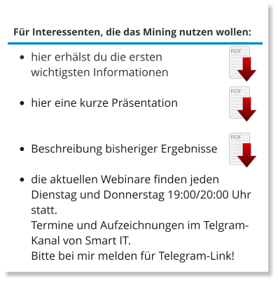 Für Interessenten, die das Mining nutzen wollen: •	hier erhälst du die ersten wichtigsten Informationen  •	hier eine kurze Präsentation •	Beschreibung bisheriger Ergebnisse •	die aktuellen Webinare finden jeden Dienstag und Donnerstag 19:00/20:00 Uhr statt.Termine und Aufzeichnungen im Telgram-Kanal von Smart IT.Bitte bei mir melden für Telegram-Link!  