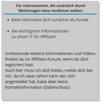 Für Interessenten, die zusätzlich durch Weitersagen dazu verdienen wollen: •	bitte informiere dich zunächst als Kunde  •	die wichtigsten Informationen zu smart IT für Affiliate!  Umfassende weitere Informationen und Videos findest du im Affiliate-Acount, wenn du dich registriert hast. Auch hier muss ich dich bitten, melde dich bei mir, da ich zwar sehen kann wer sich angemeldet hat, habe aber keine Kontaktinformation (Datenschutz)